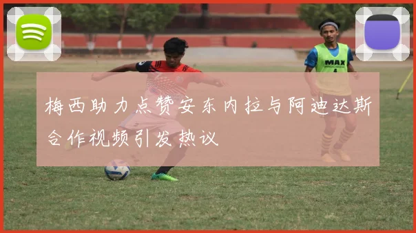 梅西助力点赞安东内拉与阿迪达斯合作视频引发热议