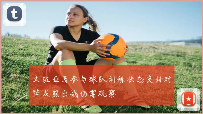文班亚马参与球队训练状态良好对阵灰熊出战仍需观察