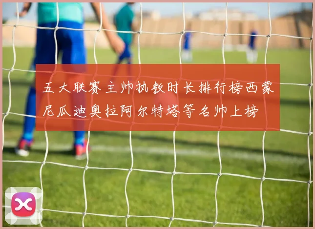 五大联赛主帅执教时长排行榜西蒙尼瓜迪奥拉阿尔特塔等名帅上榜