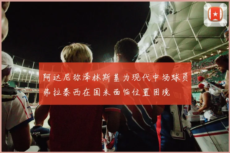 阿达尼称泽林斯基为现代中场球员弗拉泰西在国米面临位置困境