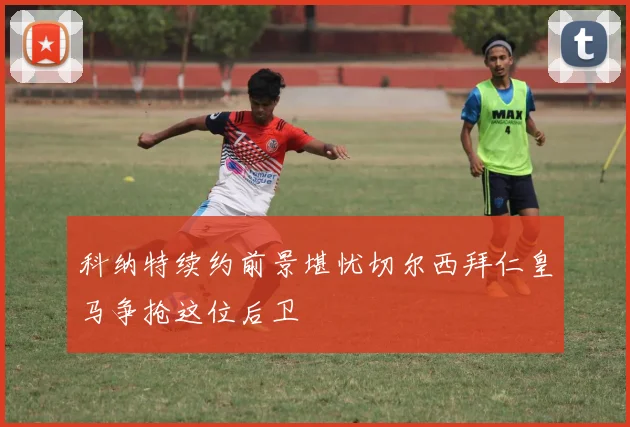 科纳特续约前景堪忧切尔西拜仁皇马争抢这位后卫