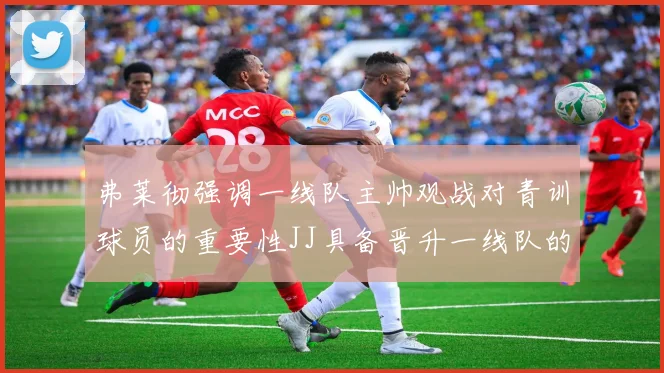 弗莱彻强调一线队主帅观战对青训球员的重要性JJ具备晋升一线队的能力