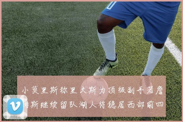 小莫里斯称里夫斯为顶级副手若詹姆斯继续留队湖人将稳居西部前四