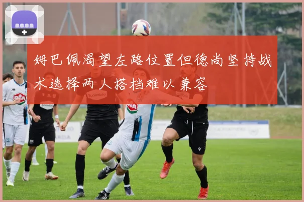 姆巴佩渴望左路位置但德尚坚持战术选择两人搭档难以兼容