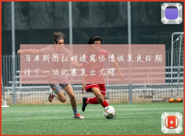 马库斯图拉姆透露伤情恢复良好期待下一场比赛复出无碍