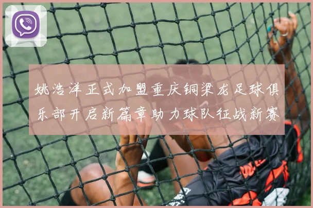 姚浩洋正式加盟重庆铜梁龙足球俱乐部开启新篇章助力球队征战新赛季