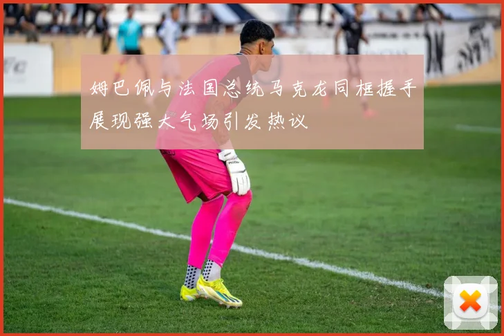 姆巴佩与法国总统马克龙同框握手展现强大气场引发热议