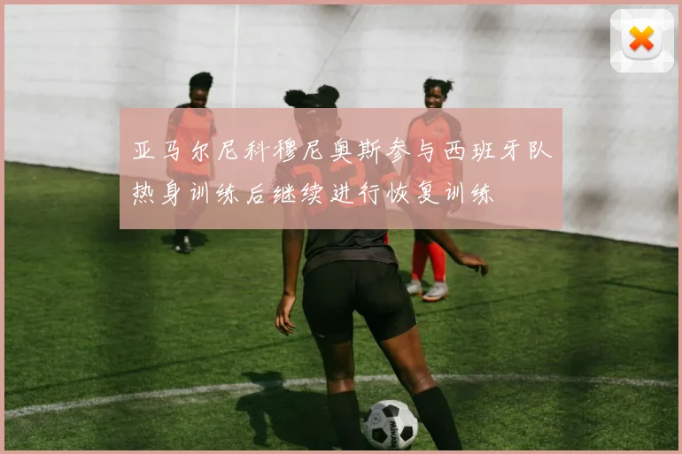 亚马尔尼科穆尼奥斯参与西班牙队热身训练后继续进行恢复训练