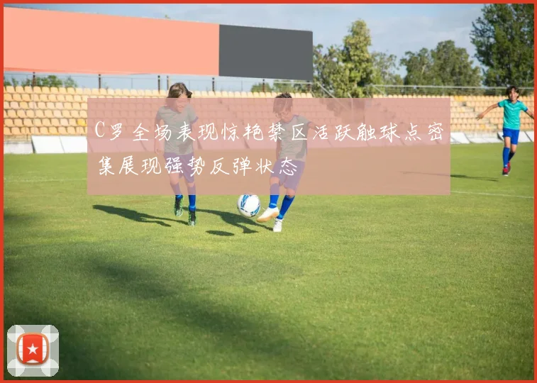C罗全场表现惊艳禁区活跃触球点密集展现强势反弹状态