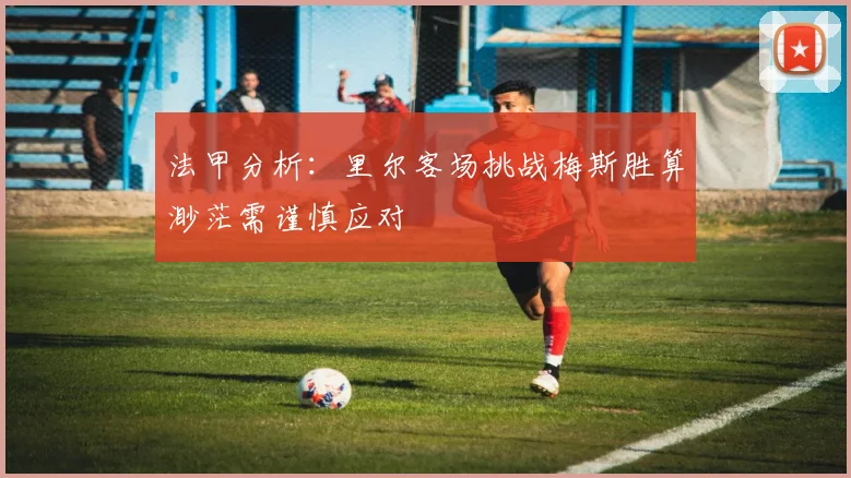 法甲分析：里尔客场挑战梅斯胜算渺茫需谨慎应对