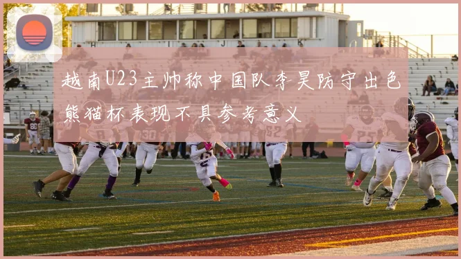 越南U23主帅称中国队李昊防守出色熊猫杯表现不具参考意义