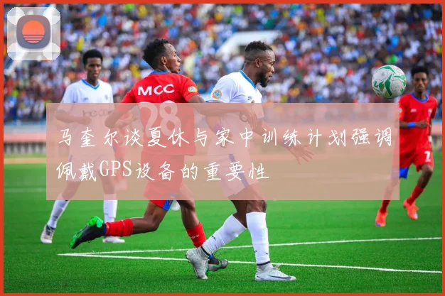 马奎尔谈夏休与家中训练计划强调佩戴GPS设备的重要性