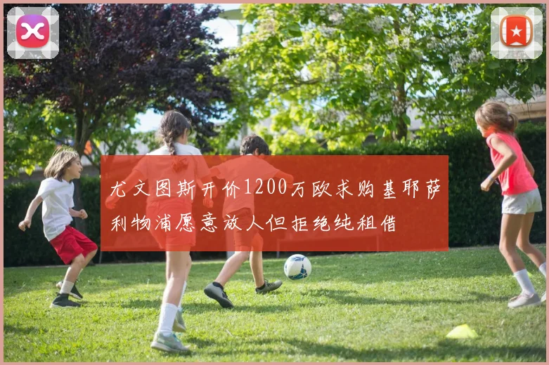 尤文图斯开价1200万欧求购基耶萨利物浦愿意放人但拒绝纯租借
