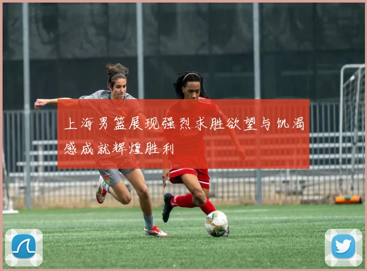 上海男篮展现强烈求胜欲望与饥渴感成就辉煌胜利