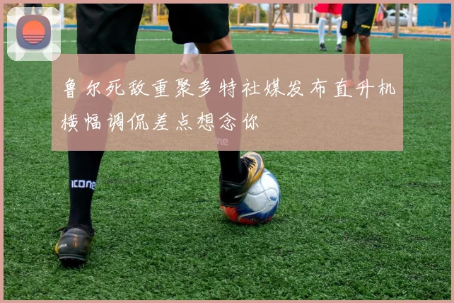 鲁尔死敌重聚多特社媒发布直升机横幅调侃差点想念你