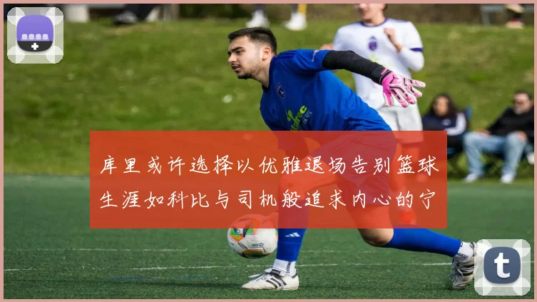 库里或许选择以优雅退场告别篮球生涯如科比与司机般追求内心的宁静