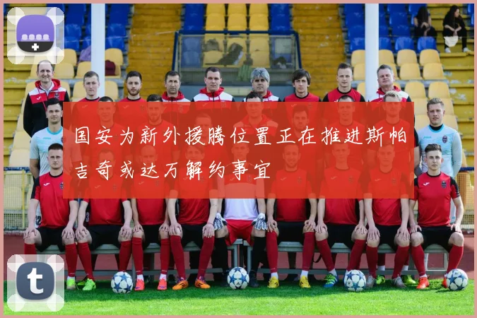 国安为新外援腾位置正在推进斯帕吉奇或达万解约事宜